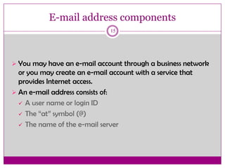 E-mail address components
15
 You may have an e-mail account through a business network
or you may create an e-mail account with a service that
provides Internet access.
 An e-mail address consists of:
 A user name or login ID
 The “at” symbol (@)
 The name of the e-mail server
 