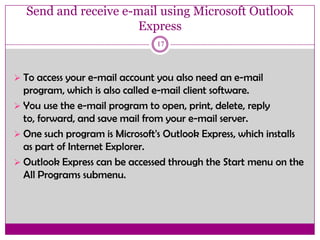 Send and receive e-mail using Microsoft Outlook
Express
17
 To access your e-mail account you also need an e-mail
program, which is also called e-mail client software.
 You use the e-mail program to open, print, delete, reply
to, forward, and save mail from your e-mail server.
 One such program is Microsoft's Outlook Express, which installs
as part of Internet Explorer.
 Outlook Express can be accessed through the Start menu on the
All Programs submenu.
 