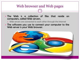 Web browser and Web pages
2
 The Web is a collection of files that reside on
computers, called Web servers.
 Web servers are connected to each other through the Internet
 The software you use to connect your computer to the
Web server is your Web browser.
 