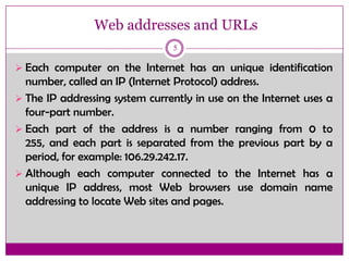 Web addresses and URLs
5
 Each computer on the Internet has an unique identification
number, called an IP (Internet Protocol) address.
 The IP addressing system currently in use on the Internet uses a
four-part number.
 Each part of the address is a number ranging from 0 to
255, and each part is separated from the previous part by a
period, for example: 106.29.242.17.
 Although each computer connected to the Internet has a
unique IP address, most Web browsers use domain name
addressing to locate Web sites and pages.
 