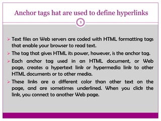Anchor tags hat are used to define hyperlinks
8
 Text files on Web servers are coded with HTML formatting tags
that enable your browser to read text.
 The tag that gives HTML its power, however, is the anchor tag.
 Each anchor tag used in an HTML document, or Web
page, creates a hypertext link or hypermedia link to other
HTML documents or to other media.
 These links are a different color than other text on the
page, and are sometimes underlined. When you click the
link, you connect to another Web page.
 