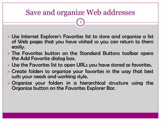Save and organize Web addresses
9
 Use Internet Explorer's Favorites list to store and organize a list
of Web pages that you have visited so you can return to them
easily.
 The Favorites button on the Standard Buttons toolbar opens
the Add Favorite dialog box.
 Use the Favorites list to open URLs you have stored as favorites.
 Create folders to organize your favorites in the way that best
suits your needs and working style.
 Organize your folders in a hierarchical structure using the
Organize button on the Favorites Explorer Bar.
 