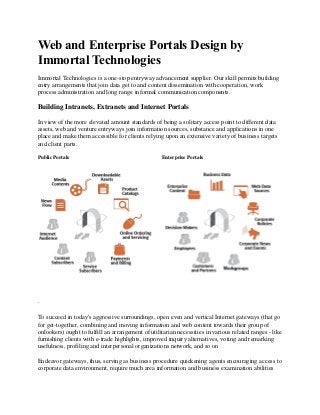 Web and Enterprise Portals Design by
Immortal Technologies
Immortal Technologies is a one-stop entryway advancement supplier. Our skill permits building
entry arrangements that join data get to and content dissemination with cooperation, work
process administration and long range informal communication components.
Building Intranets, Extranets and Internet Portals
In view of the more elevated amount standards of being a solitary access point to different data
assets, web and venture entryways join information sources, substance and applications in one
place and make them accessible for clients relying upon an extensive variety of business targets
and client parts.
Public Portals Enterprise Portals
.
To succeed in today's aggressive surroundings, open even and vertical Internet gateways (that go
for get-together, combining and moving information and web content towards their group of
onlookers) ought to fulfill an arrangement of utilitarian necessities in various related ranges - like
furnishing clients with e-trade highlights, improved inquiry alternatives, voting and remarking
usefulness, profiling and interpersonal organizations network, and so on
Endeavor gateways, thus, serving as business procedure quickening agents encouraging access to
corporate data environment, require much area information and business examination abilities
 