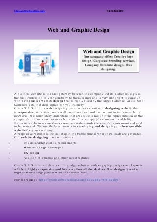 http://gratissoftsolutions.com/ (+91) 9646388359
Web and Graphic Design
A business website is the first gateway between the company and its audience. It gives
the first impression of your company to the audience and is very important to come up
with a responsive website design that is highly liked by the target audience. Gratis Soft
Solutions gets that deal signed for you instantly.
Gratis Soft Solutions web designing team carries expertise in designing website that
is responsive, attractive, loads well on all devices, and has content in tandem with the
keywords. We completely understand that a website is not only the representation of the
company’s products and services but also of the company’s ethos and credibility.
Our team works in a consultative manner, understands the client’s requirement and goal
to be achieved. We use the latest trends in developing and designing the best-possible
website for your company.
A responsive website is the last step in the traffic funnel where new leads are generated.
Our website designing process involves:
 Understanding client’s requirements
 Website design prototypes
 UX design
 Addition of Parallax and other latest features
Gratis Soft Solutions delivers cutting edge websites with engaging designs and layouts
which is highly responsive and loads well on all the devices. Our designs promise
high audience engagement with conversion rate.
For more info:- http://gratissoftsolutions.com/index.php/web-design/
 
