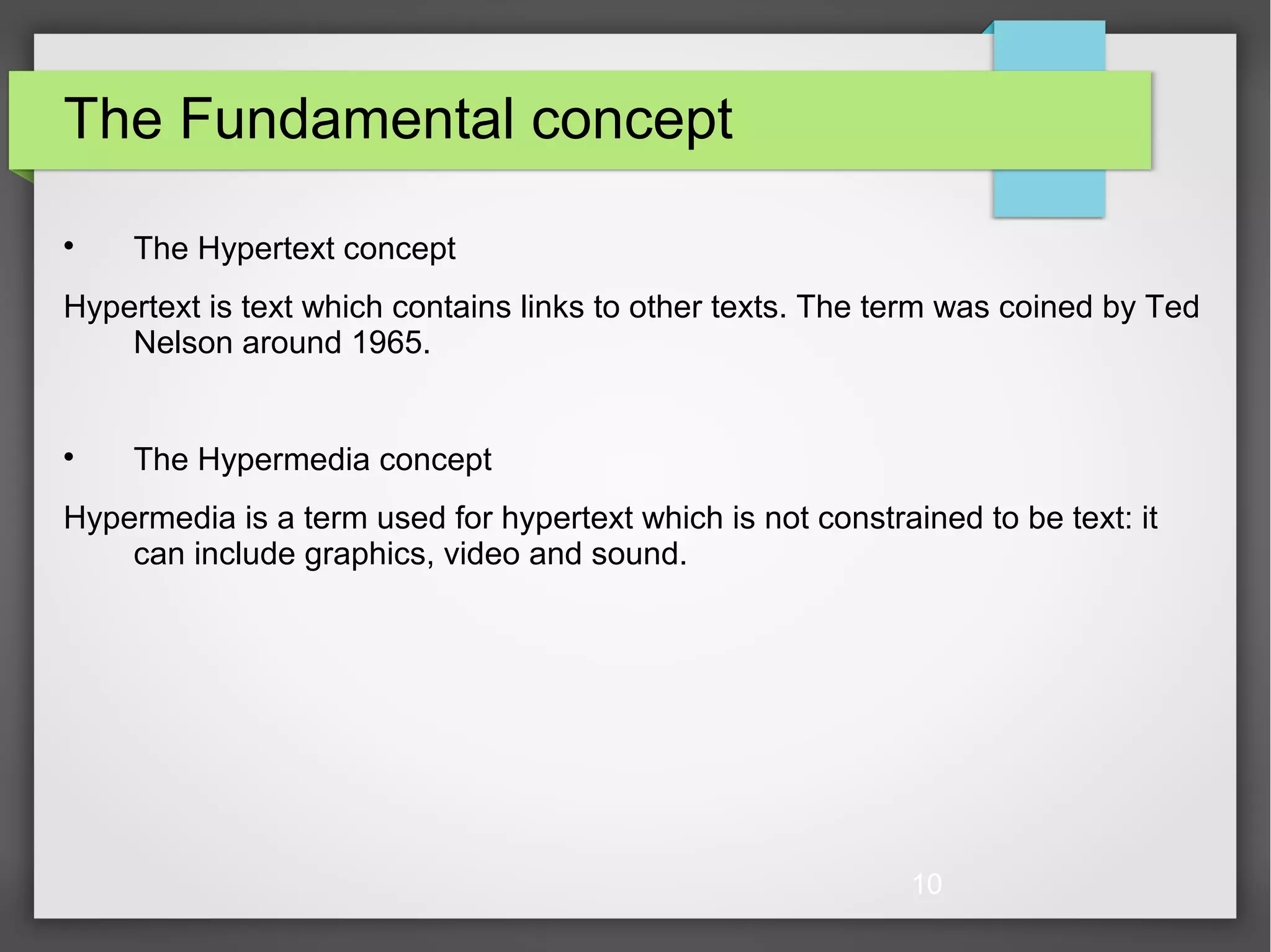 10 The Fundamental concept  The Hypertext concept Hypertext is text which contains links to other texts. The term was coined by Ted Nelson around 1965.  The Hypermedia concept Hypermedia is a term used for hypertext which is not constrained to be text: it can include graphics, video and sound. 