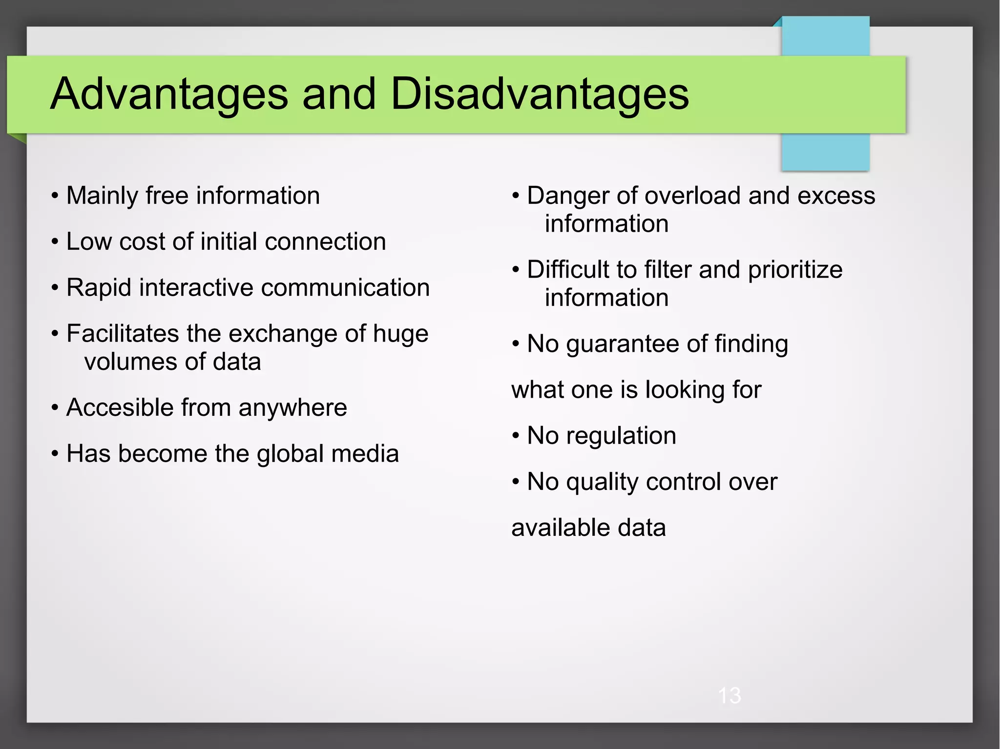 13 Advantages and Disadvantages • Mainly free information • Low cost of initial connection • Rapid interactive communication • Facilitates the exchange of huge volumes of data • Accesible from anywhere • Has become the global media • Danger of overload and excess information • Difficult to filter and prioritize information • No guarantee of finding what one is looking for • No regulation • No quality control over available data 