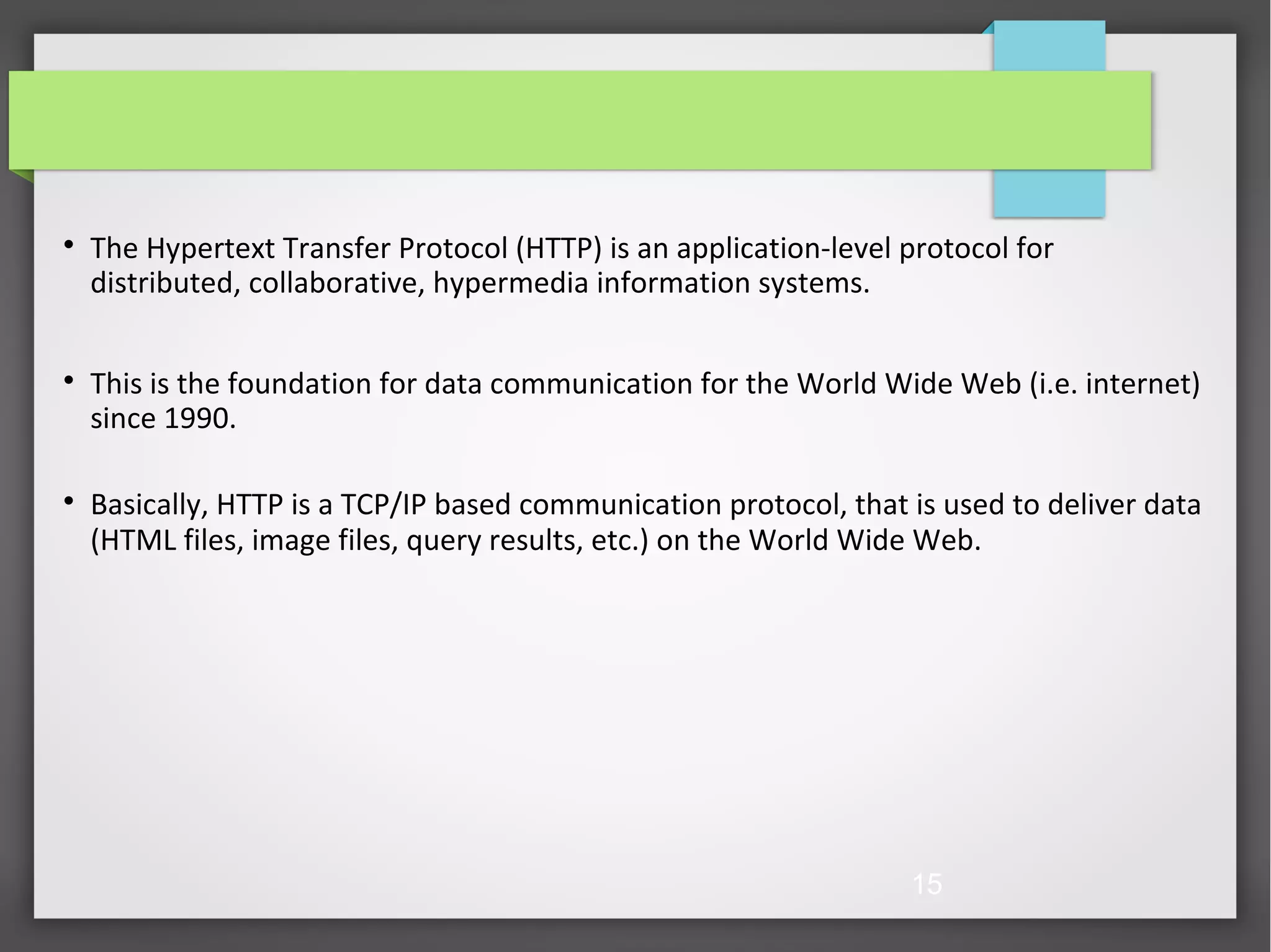 15  The Hypertext Transfer Protocol (HTTP) is an application-level protocol for distributed, collaborative, hypermedia information systems.  This is the foundation for data communication for the World Wide Web (i.e. internet) since 1990.  Basically, HTTP is a TCP/IP based communication protocol, that is used to deliver data (HTML files, image files, query results, etc.) on the World Wide Web. 