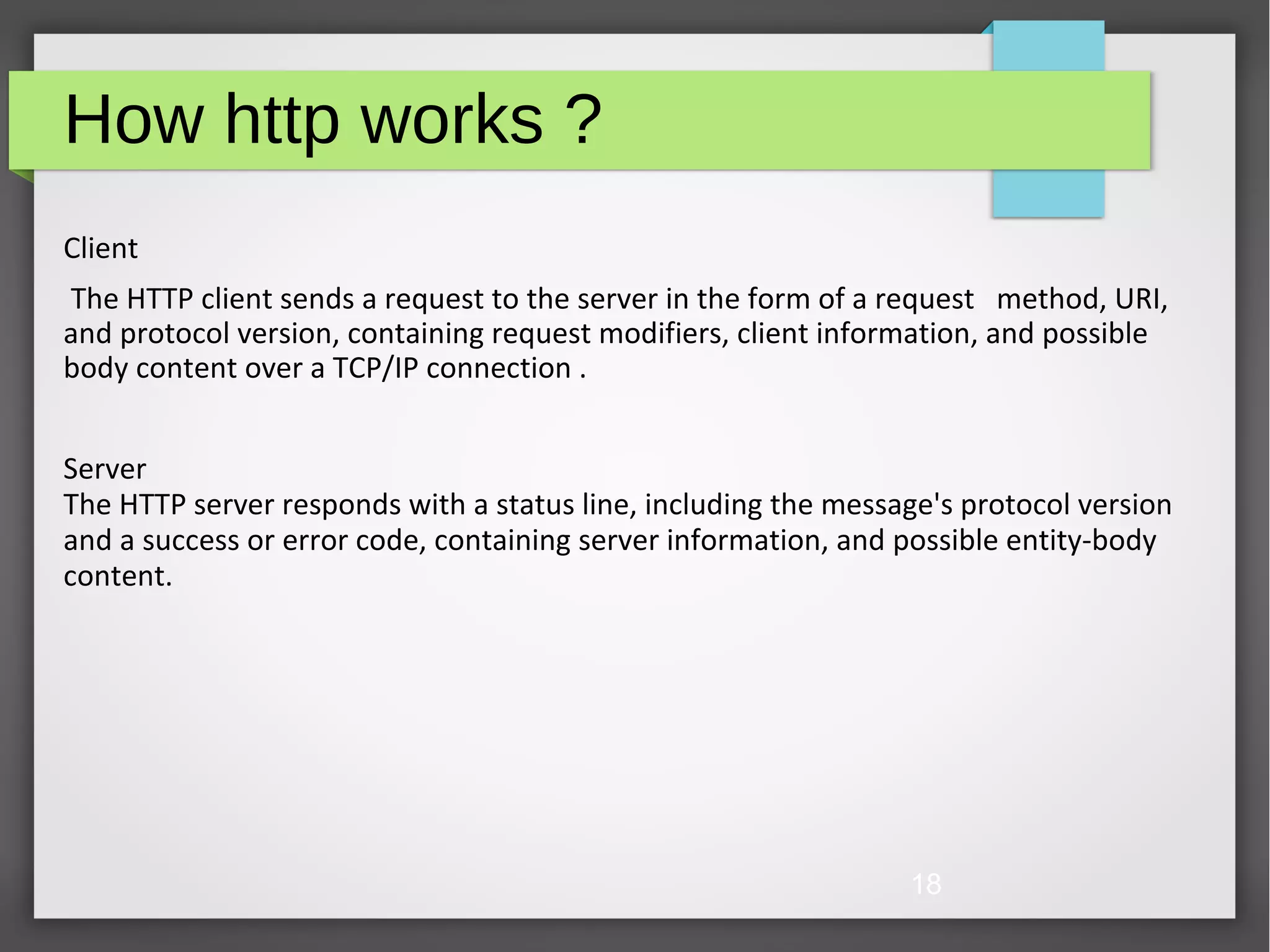 18 How http works ? Client The HTTP client sends a request to the server in the form of a request method, URI, and protocol version, containing request modifiers, client information, and possible body content over a TCP/IP connection . Server The HTTP server responds with a status line, including the message's protocol version and a success or error code, containing server information, and possible entity-body content. 