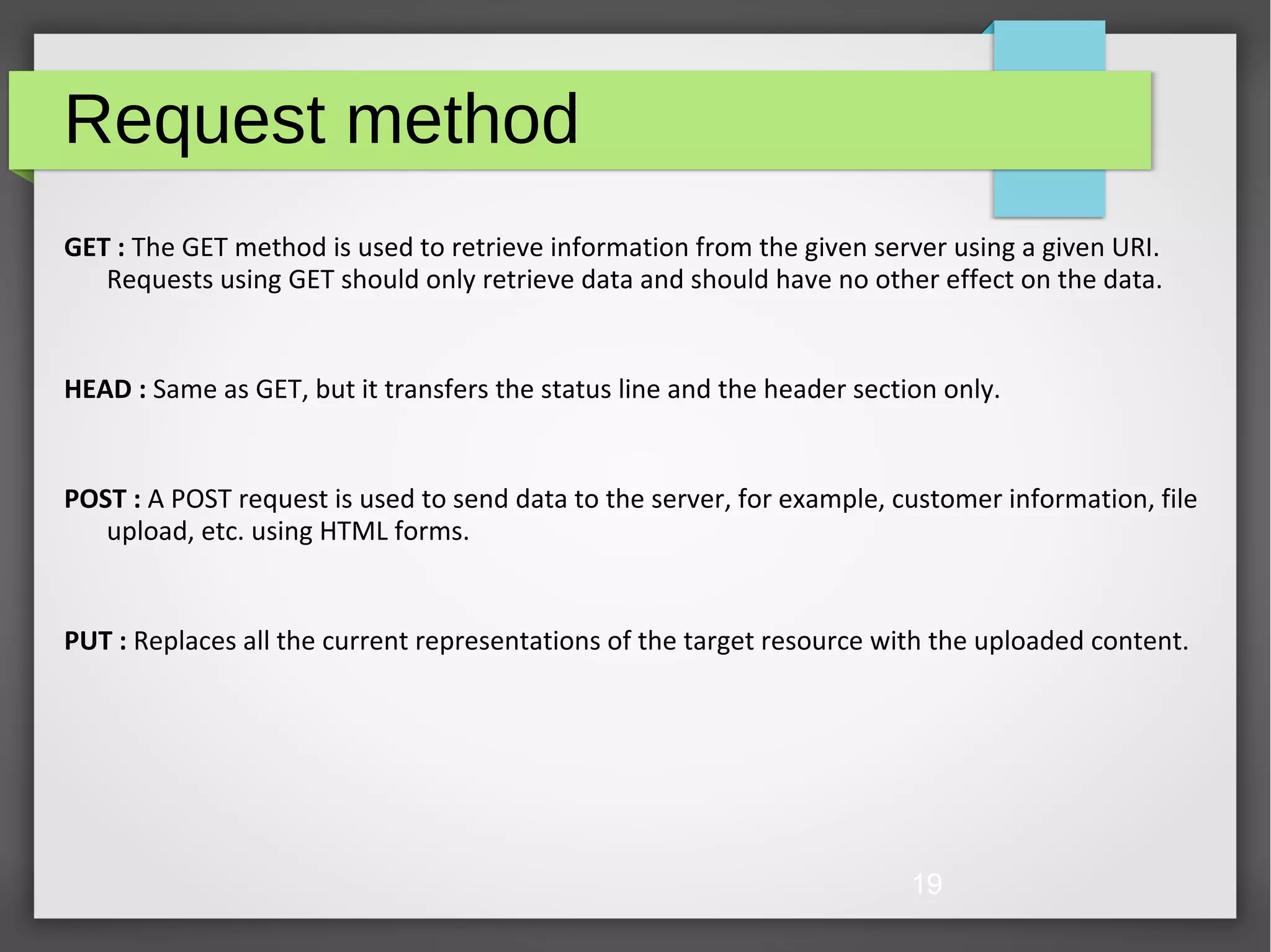 19 Request method GET : The GET method is used to retrieve information from the given server using a given URI. Requests using GET should only retrieve data and should have no other effect on the data. HEAD : Same as GET, but it transfers the status line and the header section only. POST : A POST request is used to send data to the server, for example, customer information, file upload, etc. using HTML forms. PUT : Replaces all the current representations of the target resource with the uploaded content. 