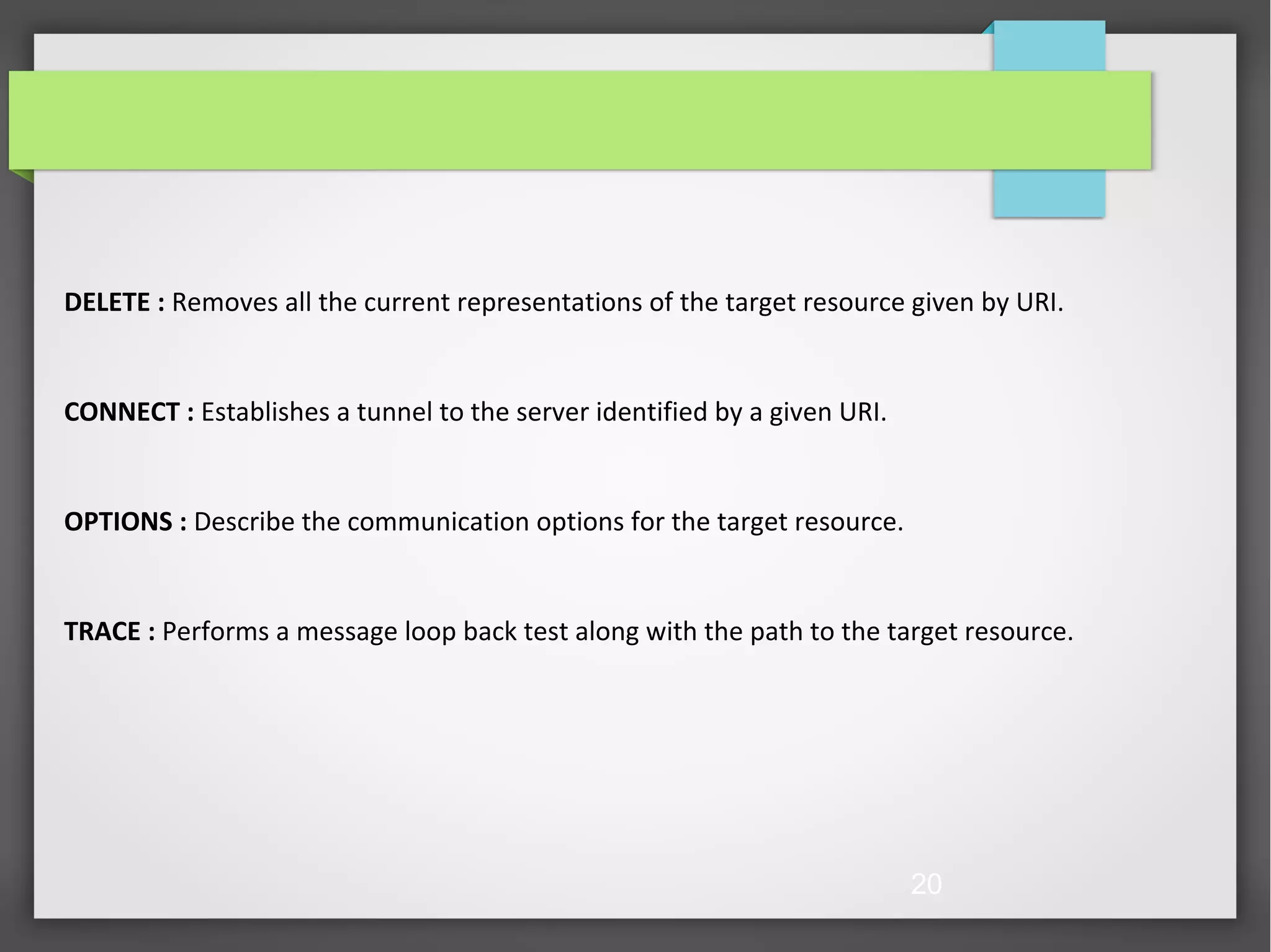 20 DELETE : Removes all the current representations of the target resource given by URI. CONNECT : Establishes a tunnel to the server identified by a given URI. OPTIONS : Describe the communication options for the target resource. TRACE : Performs a message loop back test along with the path to the target resource. 