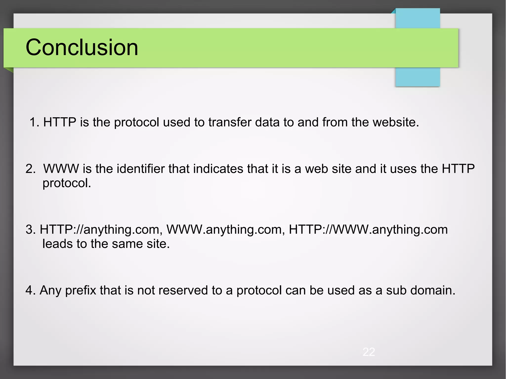 22 Conclusion 1. HTTP is the protocol used to transfer data to and from the website. 2. WWW is the identifier that indicates that it is a web site and it uses the HTTP protocol. 3. HTTP://anything.com, WWW.anything.com, HTTP://WWW.anything.com leads to the same site. 4. Any prefix that is not reserved to a protocol can be used as a sub domain. 
