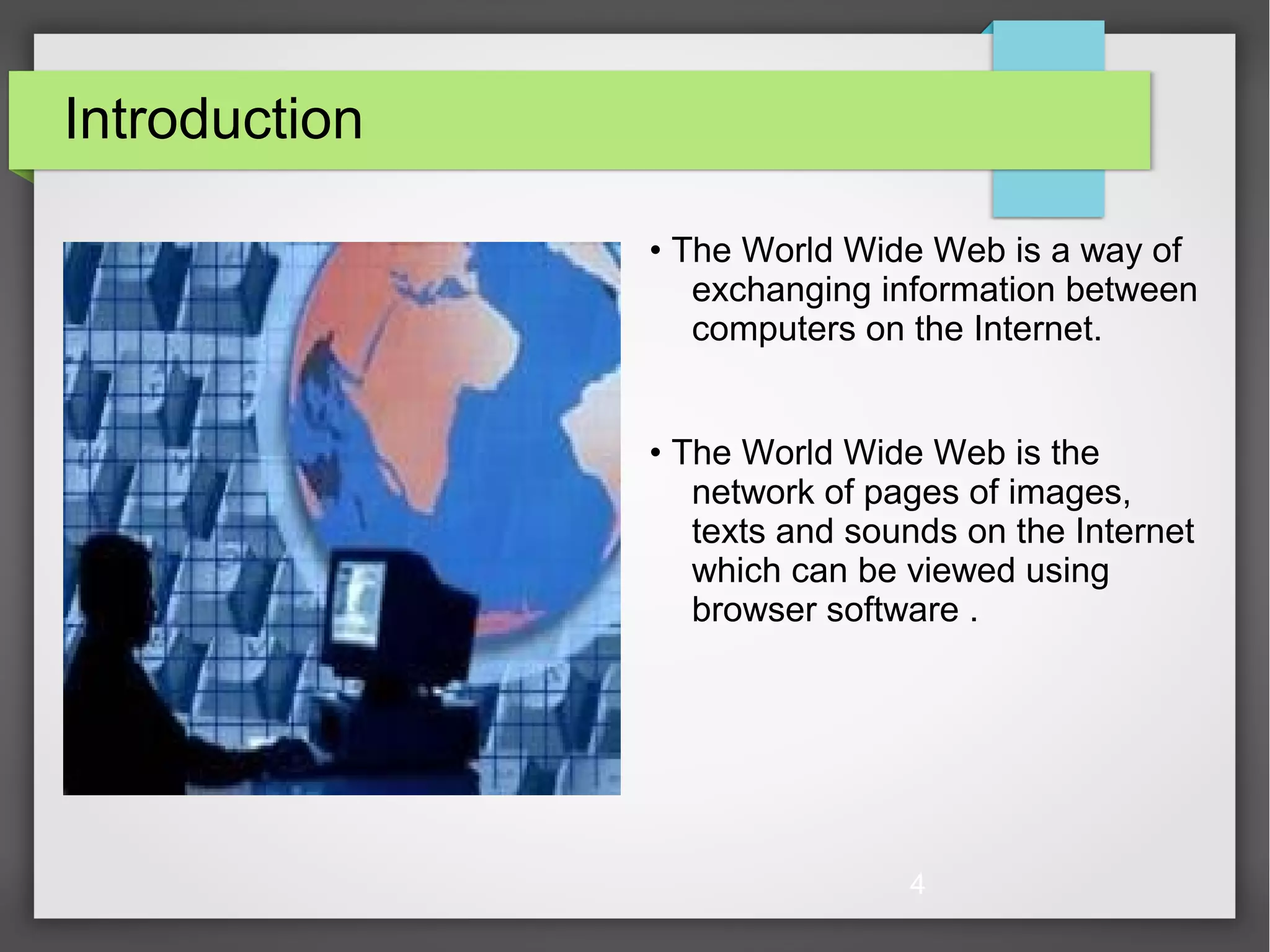 4 Introduction • The World Wide Web is a way of exchanging information between computers on the Internet. • The World Wide Web is the network of pages of images, texts and sounds on the Internet which can be viewed using browser software . 