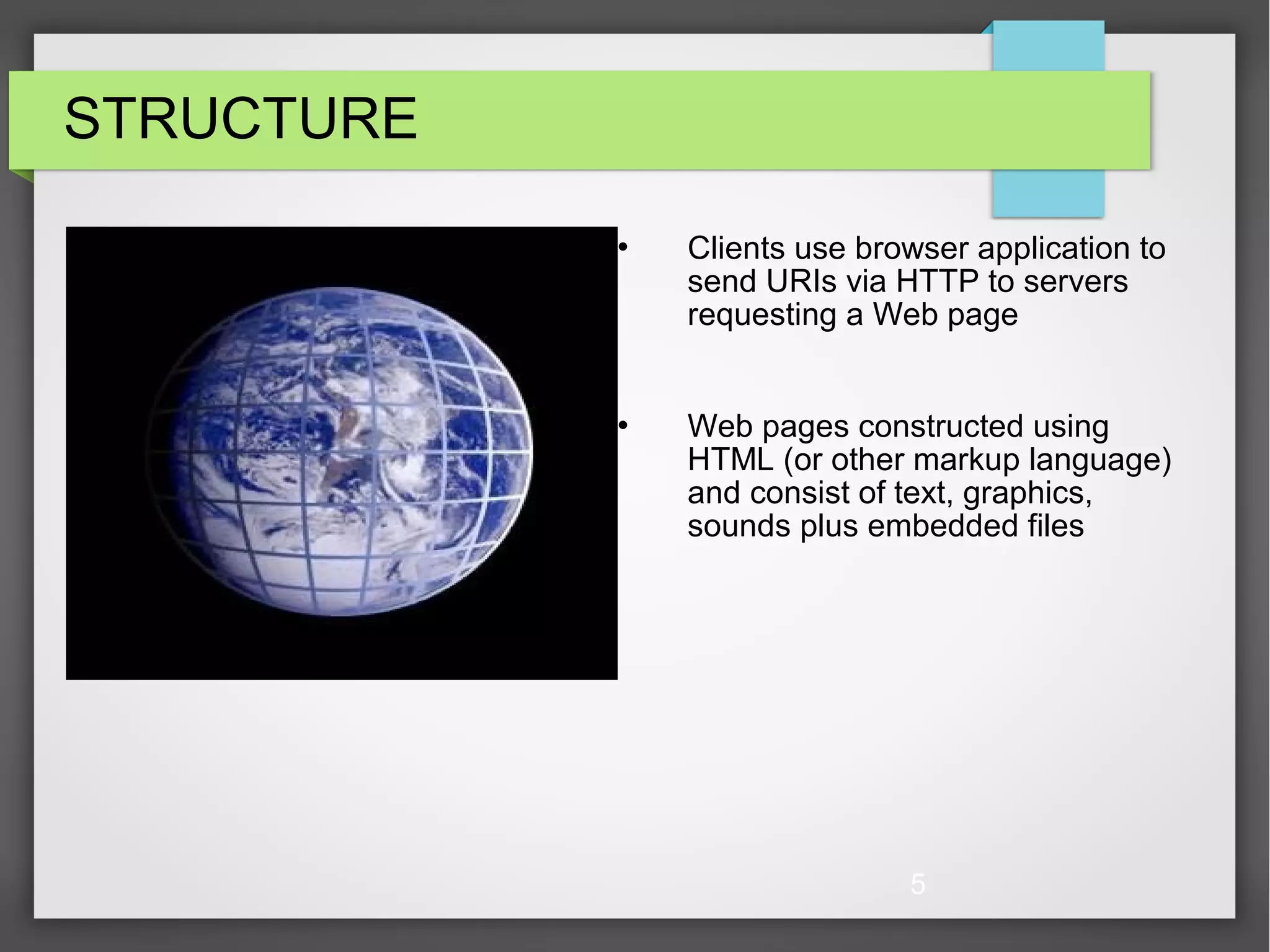 5 STRUCTURE  Clients use browser application to send URIs via HTTP to servers requesting a Web page  Web pages constructed using HTML (or other markup language) and consist of text, graphics, sounds plus embedded files 