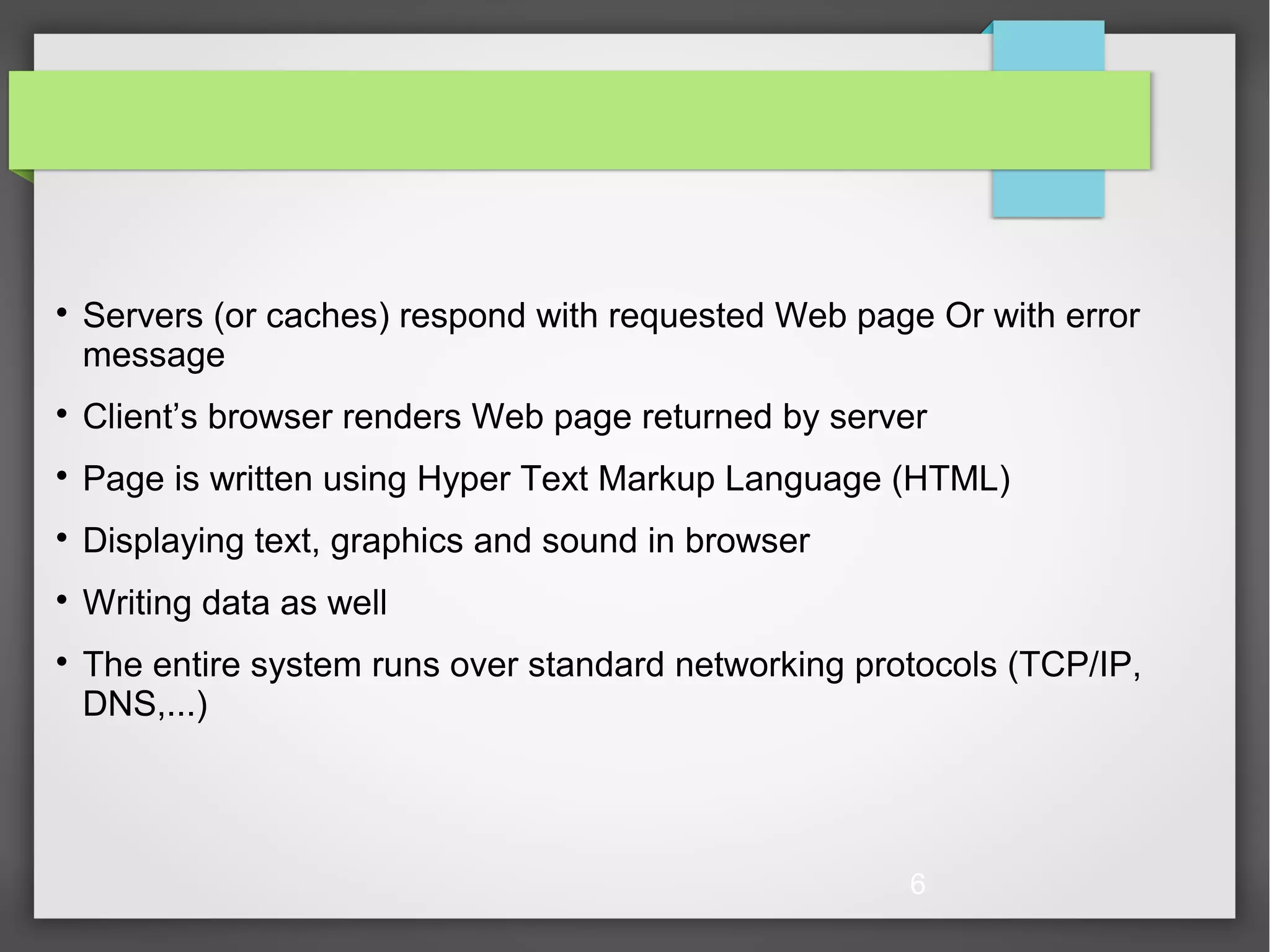 6  Servers (or caches) respond with requested Web page Or with error message  Client’s browser renders Web page returned by server  Page is written using Hyper Text Markup Language (HTML)  Displaying text, graphics and sound in browser  Writing data as well  The entire system runs over standard networking protocols (TCP/IP, DNS,...) 