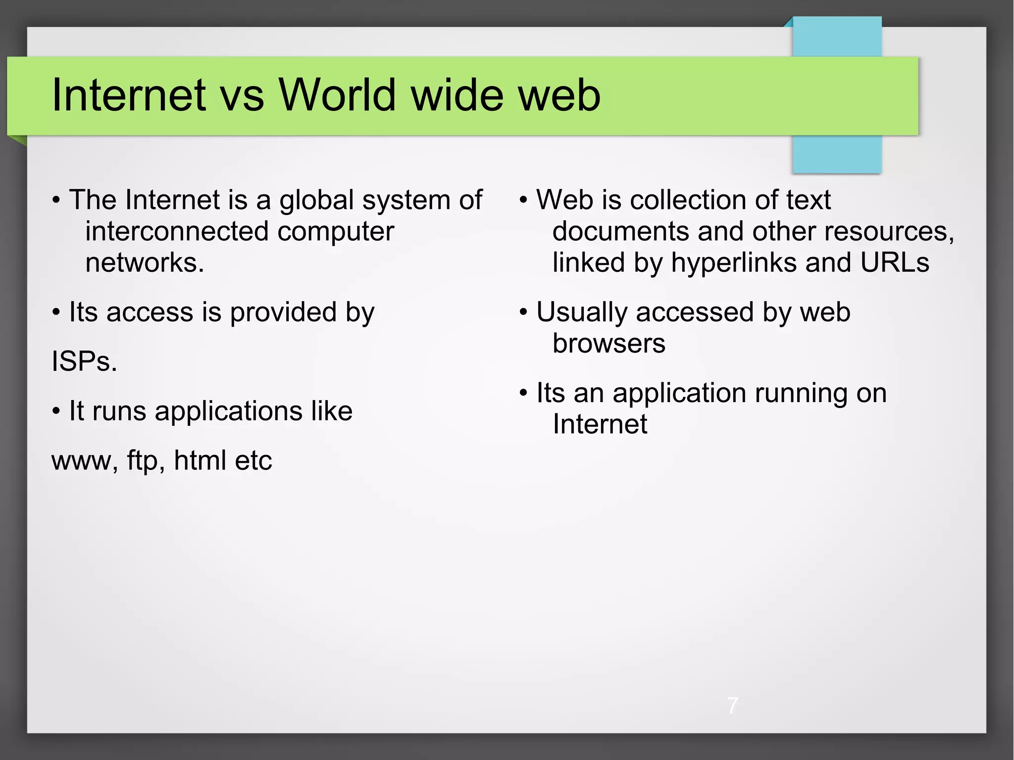 7 Internet vs World wide web • The Internet is a global system of interconnected computer networks. • Its access is provided by ISPs. • It runs applications like www, ftp, html etc • Web is collection of text documents and other resources, linked by hyperlinks and URLs • Usually accessed by web browsers • Its an application running on Internet 