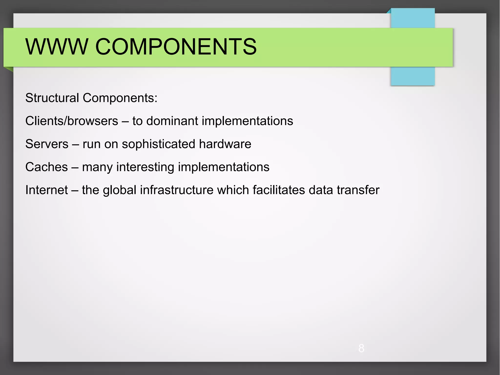 8 WWW COMPONENTS Structural Components: Clients/browsers – to dominant implementations Servers – run on sophisticated hardware Caches – many interesting implementations Internet – the global infrastructure which facilitates data transfer 