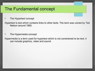 10
The Fundamental concept

The Hypertext concept
Hypertext is text which contains links to other texts. The term was coined by Ted
Nelson around 1965.

The Hypermedia concept
Hypermedia is a term used for hypertext which is not constrained to be text: it
can include graphics, video and sound.
 