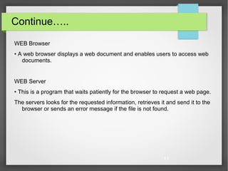 11
Continue…..
WEB Browser
• A web browser displays a web document and enables users to access web
documents.
WEB Server
• This is a program that waits patiently for the browser to request a web page.
The servers looks for the requested information, retrieves it and send it to the
browser or sends an error message if the file is not found.
 