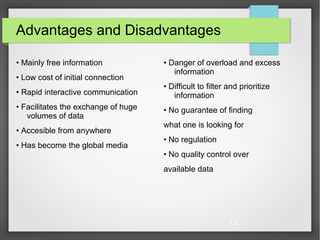 13
Advantages and Disadvantages
• Mainly free information
• Low cost of initial connection
• Rapid interactive communication
• Facilitates the exchange of huge
volumes of data
• Accesible from anywhere
• Has become the global media
• Danger of overload and excess
information
• Difficult to filter and prioritize
information
• No guarantee of finding
what one is looking for
• No regulation
• No quality control over
available data
 