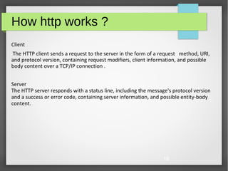 18
How http works ?
Client
The HTTP client sends a request to the server in the form of a request method, URI,
and protocol version, containing request modifiers, client information, and possible
body content over a TCP/IP connection .
Server
The HTTP server responds with a status line, including the message's protocol version
and a success or error code, containing server information, and possible entity-body
content.
 
