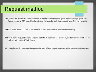 19
Request method
GET : The GET method is used to retrieve information from the given server using a given URI.
Requests using GET should only retrieve data and should have no other effect on the data.
HEAD : Same as GET, but it transfers the status line and the header section only.
POST : A POST request is used to send data to the server, for example, customer information, file
upload, etc. using HTML forms.
PUT : Replaces all the current representations of the target resource with the uploaded content.
 