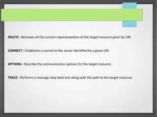 20
DELETE : Removes all the current representations of the target resource given by URI.
CONNECT : Establishes a tunnel to the server identified by a given URI.
OPTIONS : Describe the communication options for the target resource.
TRACE : Performs a message loop back test along with the path to the target resource.
 