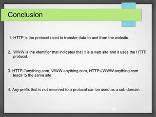 22
Conclusion
1. HTTP is the protocol used to transfer data to and from the website.
2. WWW is the identifier that indicates that it is a web site and it uses the HTTP
protocol.
3. HTTP://anything.com, WWW.anything.com, HTTP://WWW.anything.com
leads to the same site.
4. Any prefix that is not reserved to a protocol can be used as a sub domain.
 