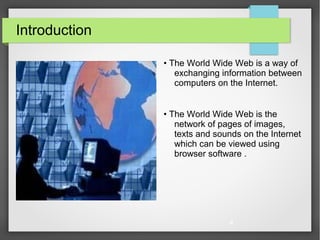 4
Introduction
• The World Wide Web is a way of
exchanging information between
computers on the Internet.
• The World Wide Web is the
network of pages of images,
texts and sounds on the Internet
which can be viewed using
browser software .
 