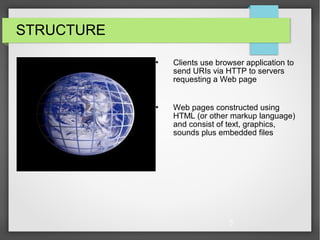 5
STRUCTURE
 Clients use browser application to
send URIs via HTTP to servers
requesting a Web page
 Web pages constructed using
HTML (or other markup language)
and consist of text, graphics,
sounds plus embedded files
 