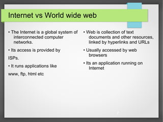 7
Internet vs World wide web
• The Internet is a global system of
interconnected computer
networks.
• Its access is provided by
ISPs.
• It runs applications like
www, ftp, html etc
• Web is collection of text
documents and other resources,
linked by hyperlinks and URLs
• Usually accessed by web
browsers
• Its an application running on
Internet
 