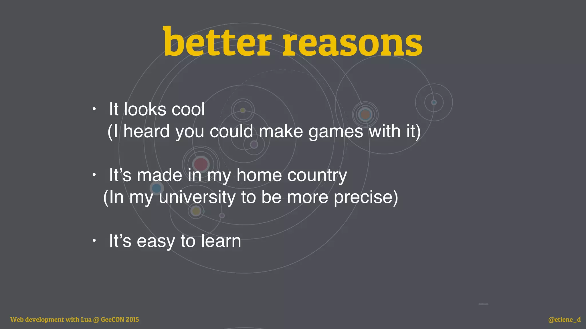 better reasons
• It looks cool
(I heard you could make games with it)
• It’s made in my home country
(In my university to be more precise)
• It’s easy to learn
Web development with Lua @ GeeCON 2015 @etiene_d
 