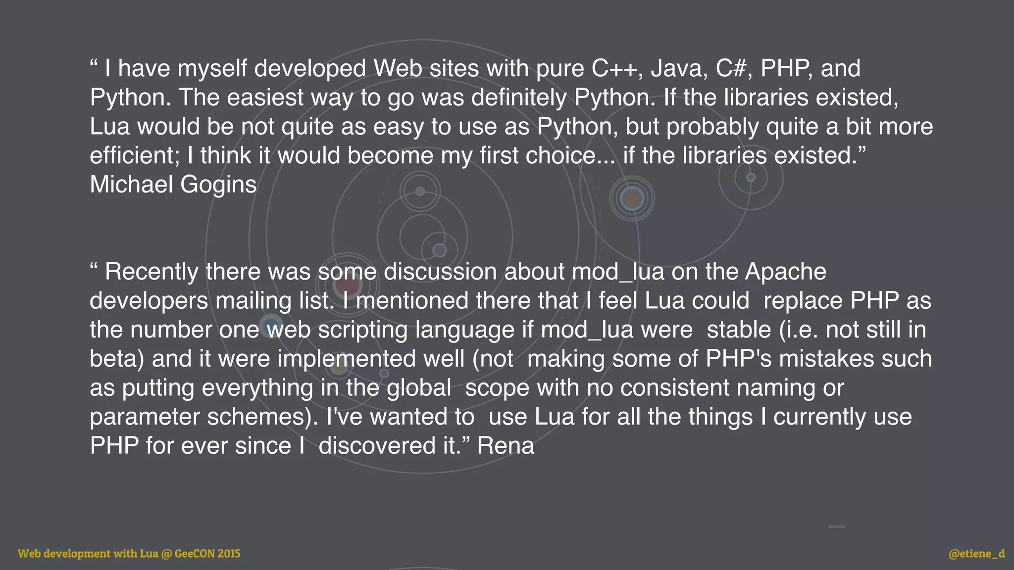 “ I have myself developed Web sites with pure C++, Java, C#, PHP, and
Python. The easiest way to go was deﬁnitely Python. If the libraries existed,
Lua would be not quite as easy to use as Python, but probably quite a bit more
efﬁcient; I think it would become my ﬁrst choice... if the libraries existed.”
Michael Gogins
“ Recently there was some discussion about mod_lua on the Apache
developers mailing list. I mentioned there that I feel Lua could replace PHP as
the number one web scripting language if mod_lua were stable (i.e. not still in
beta) and it were implemented well (not making some of PHP's mistakes such
as putting everything in the global scope with no consistent naming or
parameter schemes). I've wanted to use Lua for all the things I currently use
PHP for ever since I discovered it.” Rena
Web development with Lua @ GeeCON 2015 @etiene_d
 