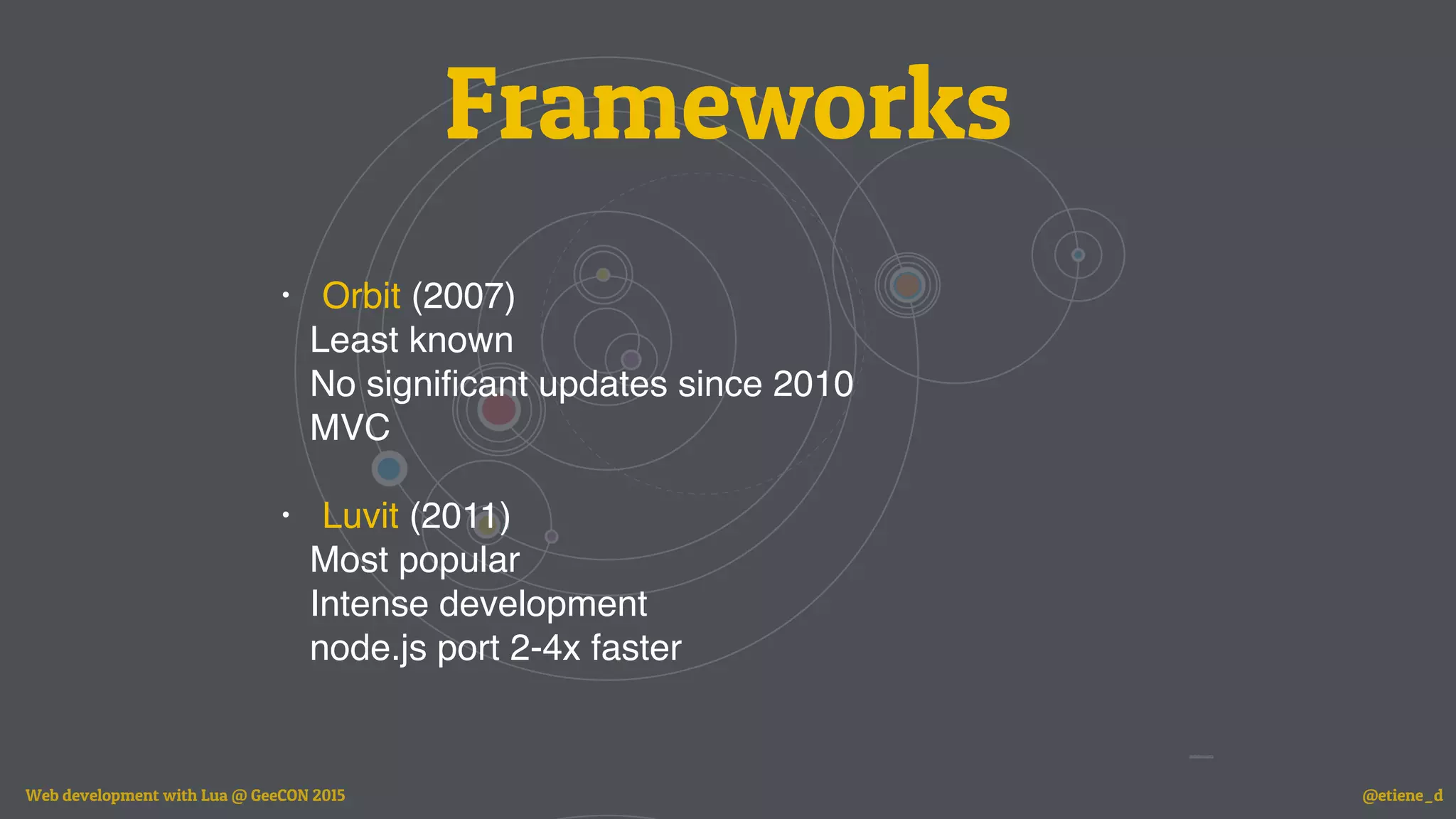 Frameworks
• Orbit (2007)
Least known
No signiﬁcant updates since 2010
MVC
• Luvit (2011)
Most popular
Intense development
node.js port 2-4x faster
Web development with Lua @ GeeCON 2015 @etiene_d
 