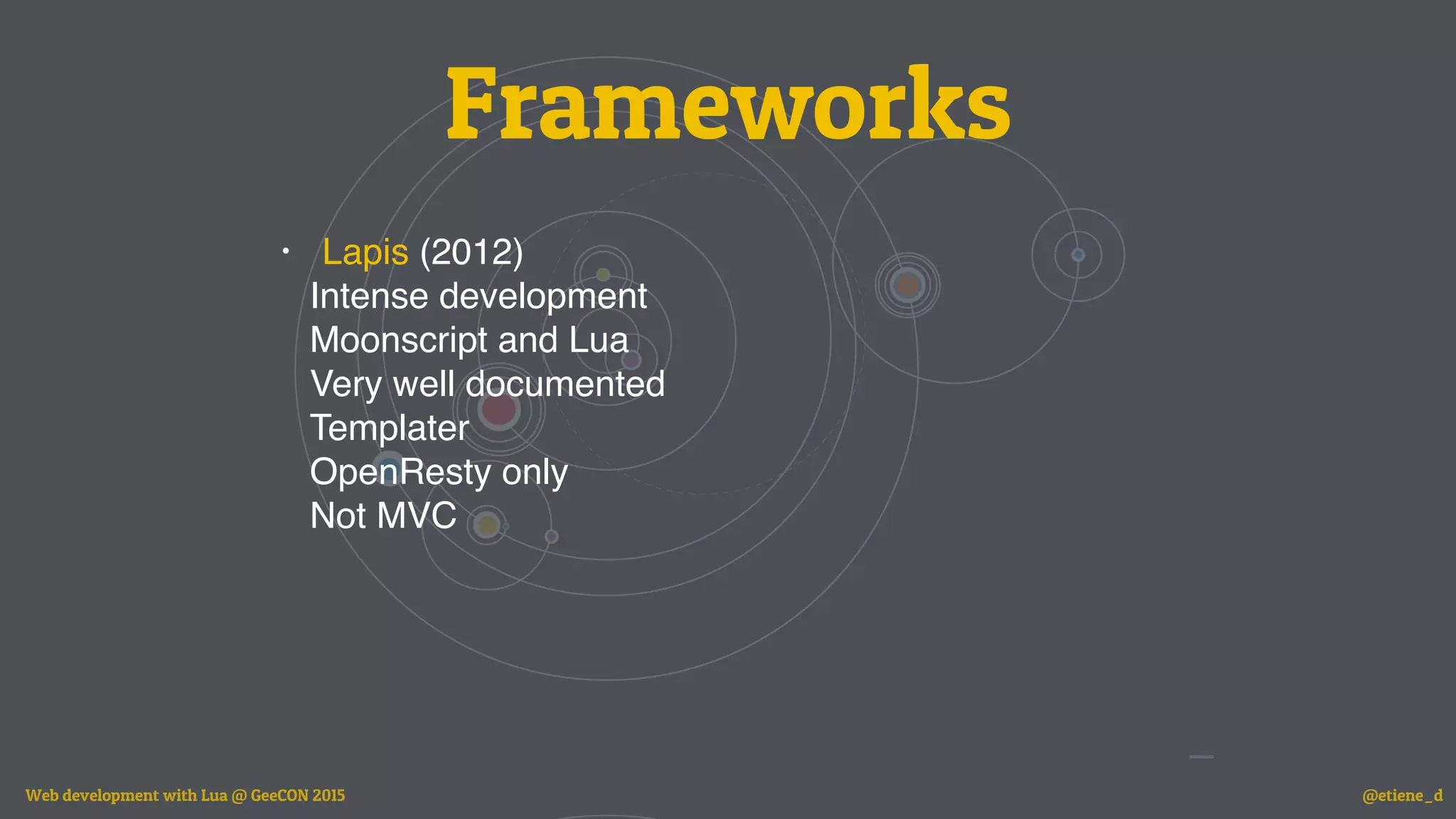 Frameworks
• Lapis (2012)
Intense development
Moonscript and Lua
Very well documented
Templater
OpenResty only
Not MVC
Web development with Lua @ GeeCON 2015 @etiene_d
 