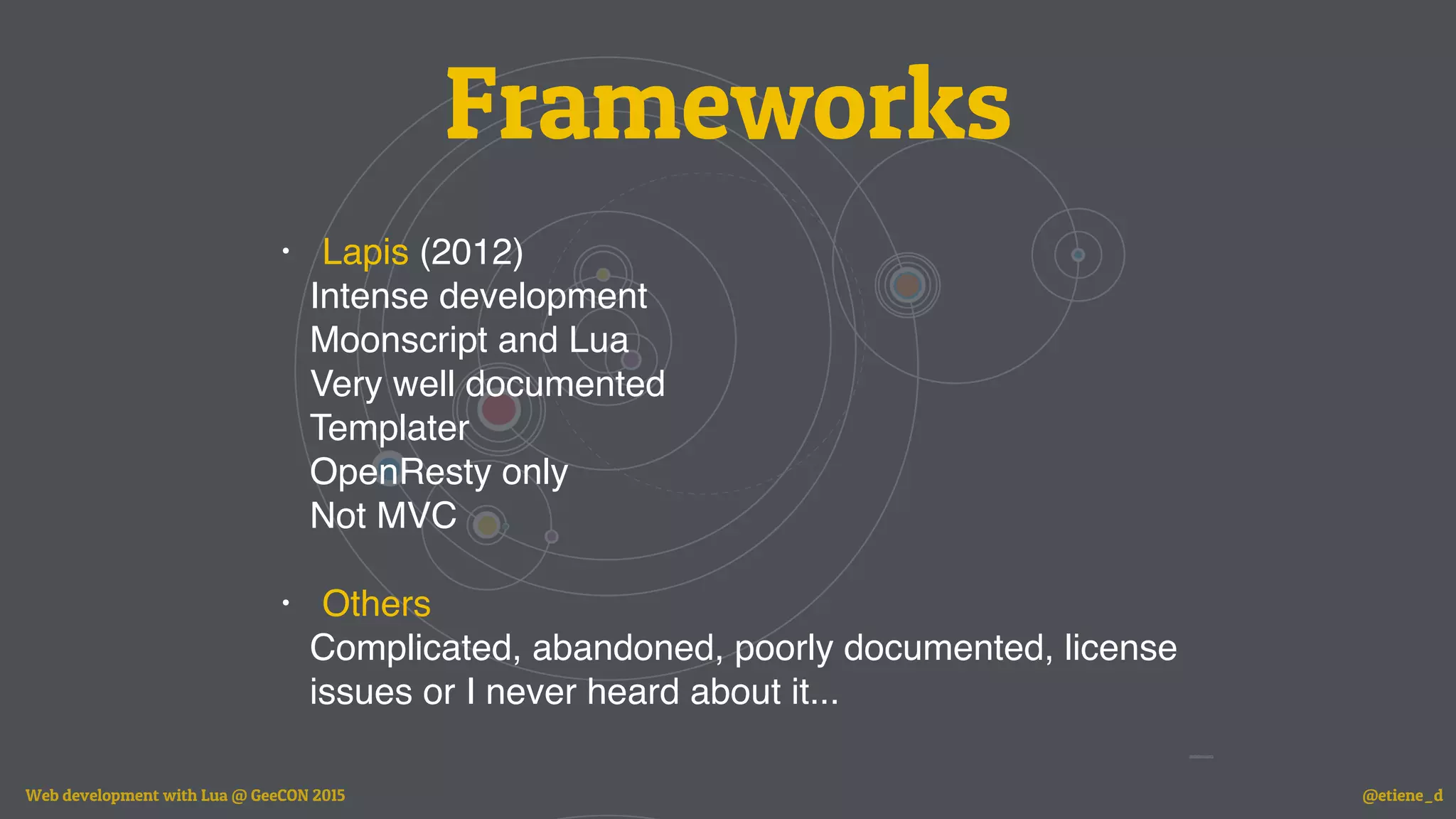 Frameworks
• Lapis (2012)
Intense development
Moonscript and Lua
Very well documented
Templater
OpenResty only
Not MVC
• Others
Complicated, abandoned, poorly documented, license
issues or I never heard about it...
Web development with Lua @ GeeCON 2015 @etiene_d
 