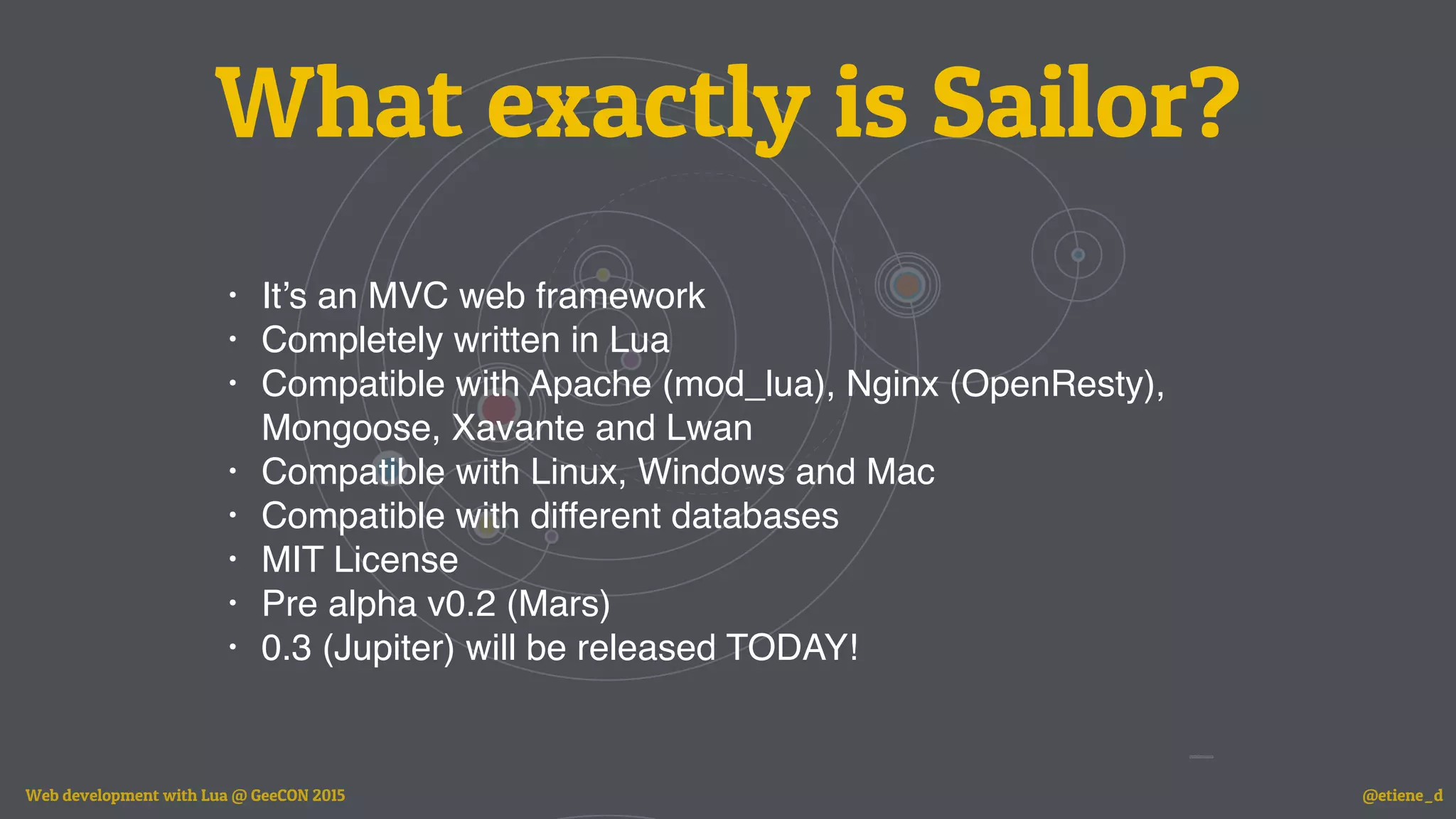 What exactly is Sailor?
• It’s an MVC web framework
• Completely written in Lua
• Compatible with Apache (mod_lua), Nginx (OpenResty),
Mongoose, Xavante and Lwan
• Compatible with Linux, Windows and Mac
• Compatible with different databases
• MIT License
• Pre alpha v0.2 (Mars)
• 0.3 (Jupiter) will be released TODAY!
Web development with Lua @ GeeCON 2015 @etiene_d
 