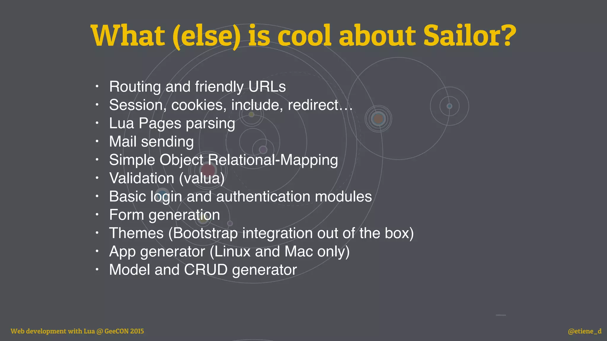 What (else) is cool about Sailor?
• Routing and friendly URLs
• Session, cookies, include, redirect…
• Lua Pages parsing
• Mail sending
• Simple Object Relational-Mapping
• Validation (valua)
• Basic login and authentication modules
• Form generation
• Themes (Bootstrap integration out of the box)
• App generator (Linux and Mac only)
• Model and CRUD generator
Web development with Lua @ GeeCON 2015 @etiene_d
 