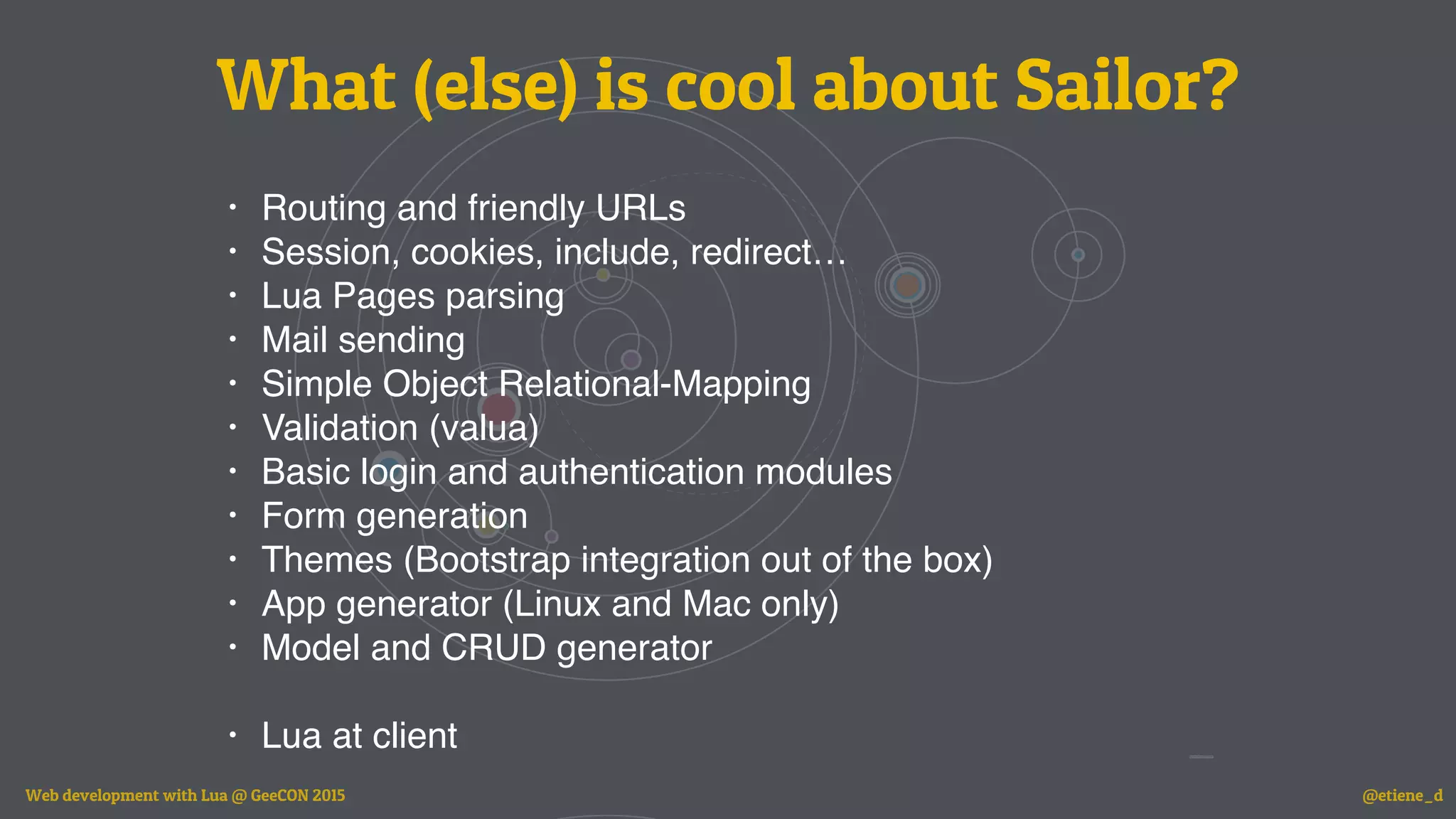 • Routing and friendly URLs
• Session, cookies, include, redirect…
• Lua Pages parsing
• Mail sending
• Simple Object Relational-Mapping
• Validation (valua)
• Basic login and authentication modules
• Form generation
• Themes (Bootstrap integration out of the box)
• App generator (Linux and Mac only)
• Model and CRUD generator
• Lua at client
What (else) is cool about Sailor?
Web development with Lua @ GeeCON 2015 @etiene_d
 