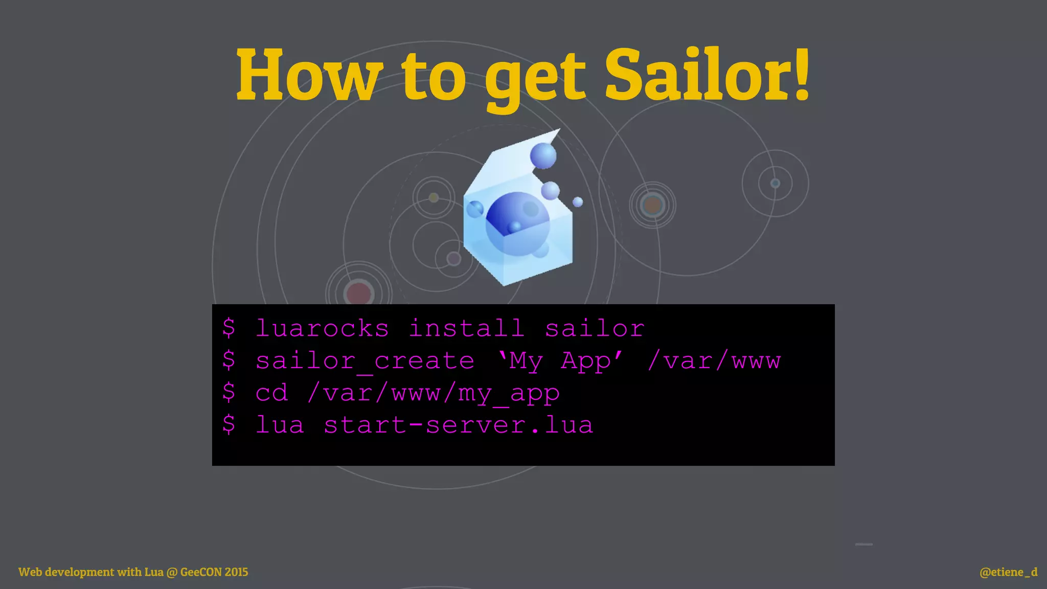 How to get Sailor!
$ luarocks install sailor
$ sailor_create ‘My App’ /var/www
$ cd /var/www/my_app
$ lua start-server.lua
Web development with Lua @ GeeCON 2015 @etiene_d
 