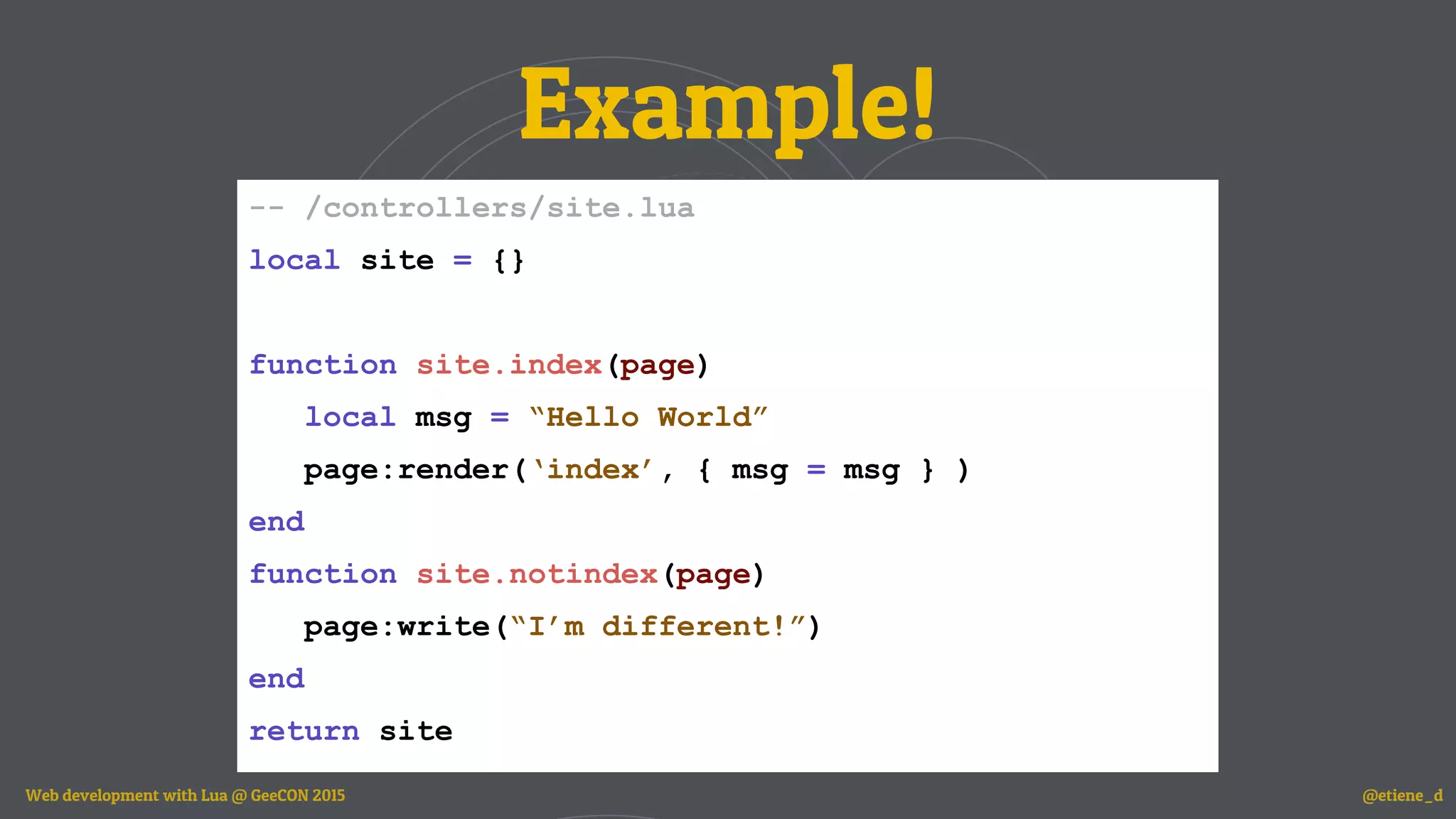 Example!
-- /controllers/site.lua
local site = {}
function site.index(page)
local msg = “Hello World”
page:render(‘index’, { msg = msg } )
end
function site.notindex(page)
page:write(“I’m different!”)
end
return site
Web development with Lua @ GeeCON 2015 @etiene_d
 