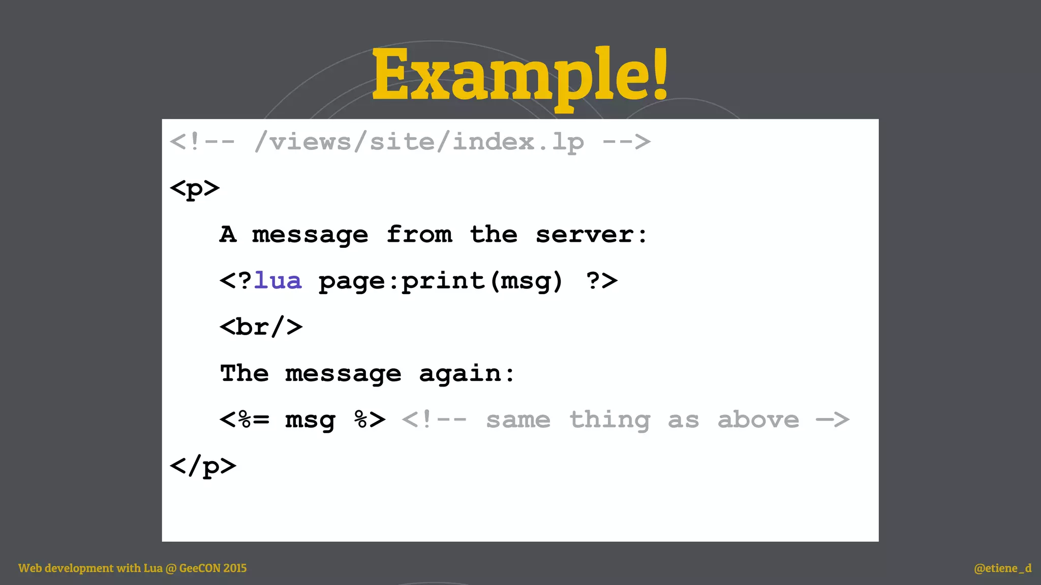 Example!
<!-- /views/site/index.lp -->
<p>
A message from the server:
<?lua page:print(msg) ?>
<br/>
The message again:
<%= msg %> <!-- same thing as above —>
</p>
Web development with Lua @ GeeCON 2015 @etiene_d
 