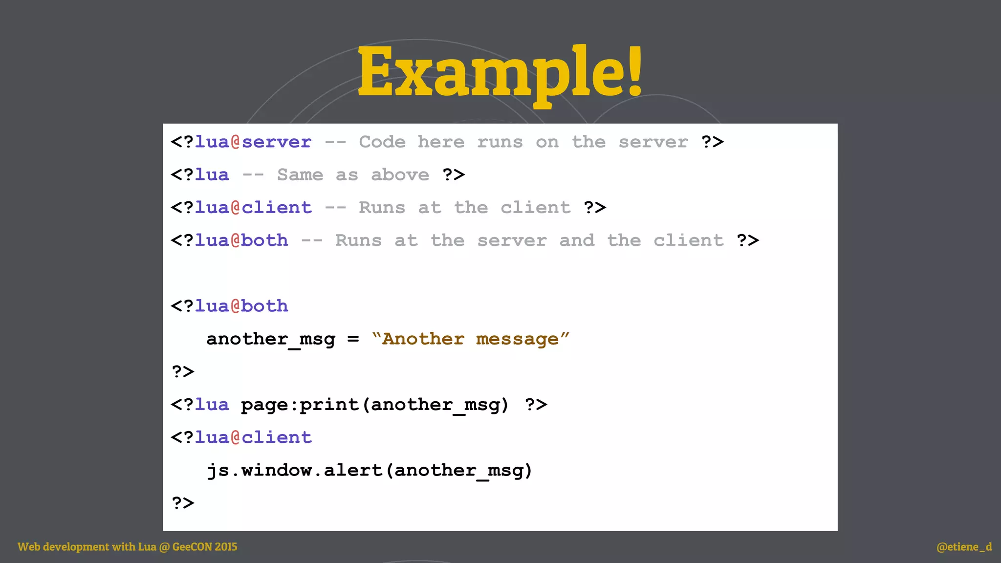 Example!
<?lua@server -- Code here runs on the server ?>
<?lua -- Same as above ?>
<?lua@client -- Runs at the client ?>
<?lua@both -- Runs at the server and the client ?>
<?lua@both
another_msg = “Another message”
?>
<?lua page:print(another_msg) ?>
<?lua@client
js.window.alert(another_msg)
?>
Web development with Lua @ GeeCON 2015 @etiene_d
 