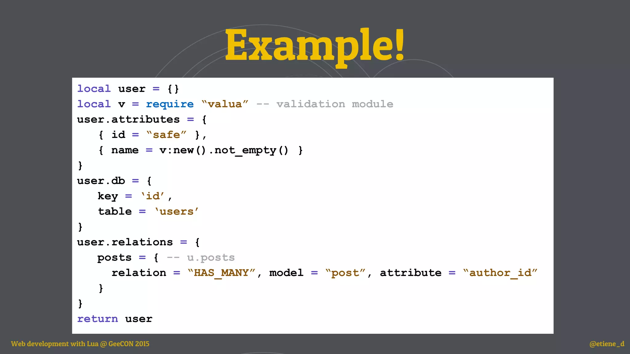 Example!
local user = {}
local v = require “valua” -- validation module
user.attributes = {
{ id = “safe” },
{ name = v:new().not_empty() }
}
user.db = {
key = ‘id’,
table = ‘users’
}
user.relations = {
posts = { -- u.posts
relation = “HAS_MANY”, model = “post”, attribute = “author_id”
}
}
return user
Web development with Lua @ GeeCON 2015 @etiene_d
 