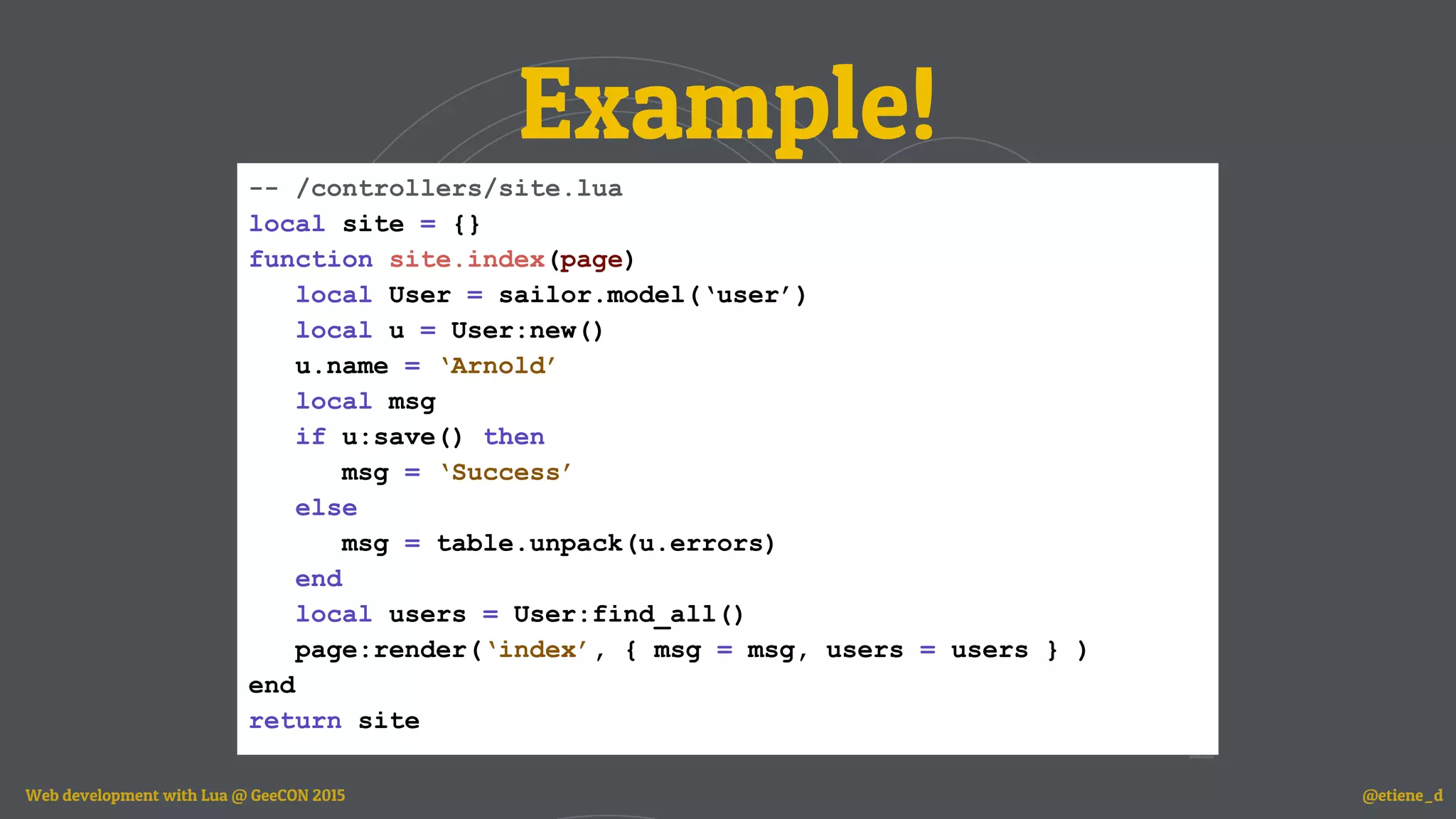 Example!
-- /controllers/site.lua
local site = {}
function site.index(page)
local User = sailor.model(‘user’)
local u = User:new()
u.name = ‘Arnold’
local msg
if u:save() then
msg = ‘Success’
else
msg = table.unpack(u.errors)
end
local users = User:find_all()
page:render(‘index’, { msg = msg, users = users } )
end
return site
Web development with Lua @ GeeCON 2015 @etiene_d
 
