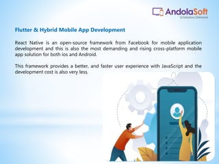 React Native is an open-source framework from Facebook for mobile application
development and this is also the most demanding and rising cross-platform mobile
app solution for both ios and Android.
This framework provides a better, and faster user experience with JavaScript and the
development cost is also very less.
Flutter & Hybrid Mobile App Development
 