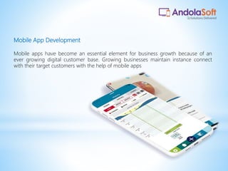 Mobile App Development
Mobile apps have become an essential element for business growth because of an
ever growing digital customer base. Growing businesses maintain instance connect
with their target customers with the help of mobile apps
 