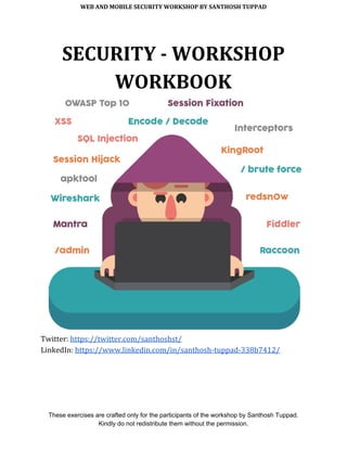WEB AND MOBILE SECURITY WORKSHOP BY SANTHOSH TUPPAD
SECURITY - WORKSHOP
WORKBOOK
Twitter: ​https://twitter.com/santhoshst/
LinkedIn: ​https://www.linkedin.com/in/santhosh-tuppad-338b7412/
These exercises are crafted only for the participants of the workshop by Santhosh Tuppad.
Kindly do not redistribute them without the permission.
 