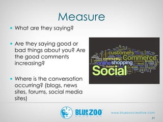 Measure
31
 What are they saying?
 Are they saying good or
bad things about you? Are
the good comments
increasing?
 Where is the conversation
occurring? (blogs, news
sites, forums, social media
sites)
 