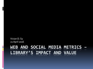 WEB AND SOCIAL MEDIA METRICS –
LIBRARY’S IMPACT AND VALUE
Vivian D. Sy
21 April 2016
 