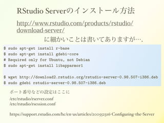 RStudio ServerΥ󥹥ȩ`뷽
http://www.rstudio.com/products/rstudio/
download-server/
˼ȤϕƤޤ
$ sudo apt-get install r-base
$ sudo apt-get install gdebi-core
# Required only for Ubuntu, not Debian
$ sudo apt-get install libapparmor1
!
$ wget http://download2.rstudio.org/rstudio-server-0.98.507-i386.deb
$ sudo gdebi rstudio-server-0.98.507-i386.deb
ݩ`ȷŤʤɤOϤ!
/etc/rstudio/rserver.conf!
/etc/rstudio/rsession.conf!
!
https://support.rstudio.com/hc/en-us/articles/200552316-Con?guring-the-Server
 